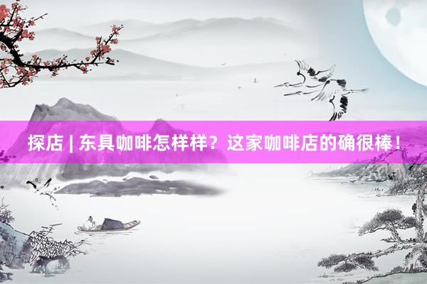 探店 | 东具咖啡怎样样？这家咖啡店的确很棒！