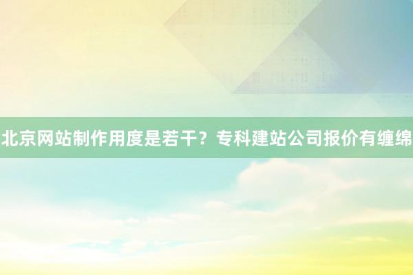 北京网站制作用度是若干？专科建站公司报价有缠绵